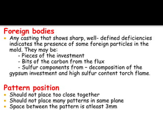 Foreign bodies
 Any casting that shows sharp, well- defined deficiencies
indicates the presence of some foreign particles in the
mold. They may be:
- Pieces of the investment
- Bits of the carbon from the flux
- Sulfur components from – decomposition of the
gypsum investment and high sulfur content torch flame.
Pattern position
 Should not place too close together
 Should not place many patterns in same plane
 Space between the pattern is atleast 3mm
 
