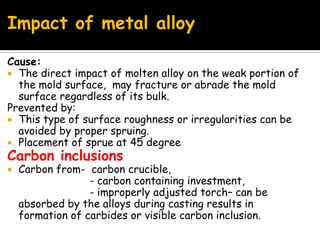 Impact of metal alloy
Cause:
 The direct impact of molten alloy on the weak portion of
the mold surface, may fracture or abrade the mold
surface regardless of its bulk.
Prevented by:
 This type of surface roughness or irregularities can be
avoided by proper spruing.
 Placement of sprue at 45 degree
Carbon inclusions
 Carbon from- carbon crucible,
- carbon containing investment,
- improperly adjusted torch– can be
absorbed by the alloys during casting results in
formation of carbides or visible carbon inclusion.
 