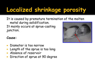 Localized shrinkage porosity
It is caused by premature termination of the molten
metal during solidification.
It mainly occurs at sprue-casting
junction.
Cause:
 Diameter is too narrow
 Length of the sprue is too long
 Absence of reservoir
 Direction of sprue at 90 degree
 