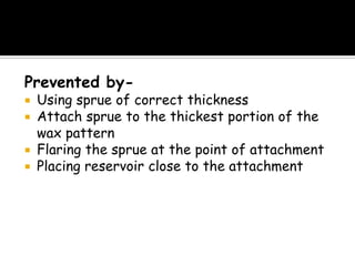 Prevented by-
 Using sprue of correct thickness
 Attach sprue to the thickest portion of the
wax pattern
 Flaring the sprue at the point of attachment
 Placing reservoir close to the attachment
 