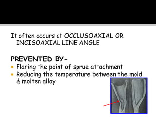 It often occurs at OCCLUSOAXIAL OR
INCISOAXIAL LINE ANGLE
PREVENTED BY-
 Flaring the point of sprue attachment
 Reducing the temperature between the mold
& molten alloy
 