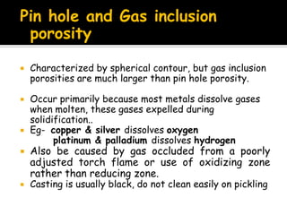 Pin hole and Gas inclusion
porosity
 Characterized by spherical contour, but gas inclusion
porosities are much larger than pin hole porosity.
 Occur primarily because most metals dissolve gases
when molten, these gases expelled during
solidification..
 Eg- copper & silver dissolves oxygen
platinum & palladium dissolves hydrogen
 Also be caused by gas occluded from a poorly
adjusted torch flame or use of oxidizing zone
rather than reducing zone.
 Casting is usually black, do not clean easily on pickling
 