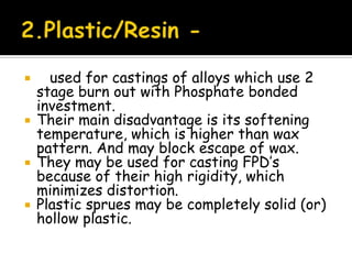  used for castings of alloys which use 2
stage burn out with Phosphate bonded
investment.
 Their main disadvantage is its softening
temperature, which is higher than wax
pattern. And may block escape of wax.
 They may be used for casting FPD’s
because of their high rigidity, which
minimizes distortion.
 Plastic sprues may be completely solid (or)
hollow plastic.
 