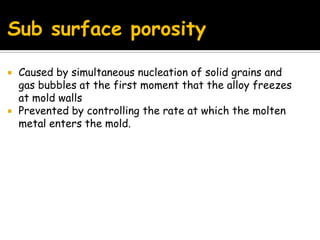 Sub surface porosity
 Caused by simultaneous nucleation of solid grains and
gas bubbles at the first moment that the alloy freezes
at mold walls
 Prevented by controlling the rate at which the molten
metal enters the mold.
 