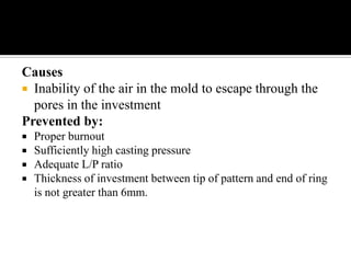 Causes
 Inability of the air in the mold to escape through the
pores in the investment
Prevented by:
 Proper burnout
 Sufficiently high casting pressure
 Adequate L/P ratio
 Thickness of investment between tip of pattern and end of ring
is not greater than 6mm.
 