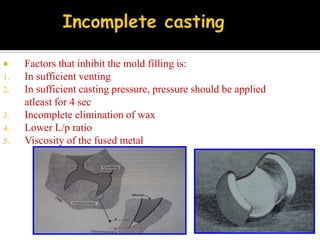  Factors that inhibit the mold filling is:
1. In sufficient venting
2. In sufficient casting pressure, pressure should be applied
atleast for 4 sec
3. Incomplete elimination of wax
4. Lower L/p ratio
5. Viscosity of the fused metal
 