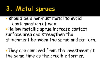  should be a non-rust metal to avoid
contamination of wax.
Hollow metallic sprue increase contact
surface area and strengthen the
attachment between the sprue and pattern.
They are removed from the investment at
the same time as the crucible former.
 