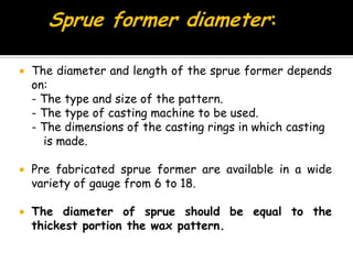  The diameter and length of the sprue former depends
on:
- The type and size of the pattern.
- The type of casting machine to be used.
- The dimensions of the casting rings in which casting
is made.
 Pre fabricated sprue former are available in a wide
variety of gauge from 6 to 18.
 The diameter of sprue should be equal to the
thickest portion the wax pattern.
 