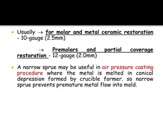  Usually for molar and metal ceramic restoration
- 10-gauge (2.5mm)
Premolars and partial coverage
restoration - 12-gauge (2.0mm)
 A narrow sprue may be useful in air pressure casting
procedure where the metal is melted in conical
depression formed by crucible former. so narrow
sprue prevents premature metal flow into mold.
 
