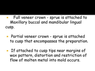  Full veneer crown - sprue is attached to
Maxillary buccal and mandibular lingual
cusp.
 Partial veneer crown - sprue is attached
to cusp that encompasses the preparation.
 If attached to cusp tips near margins of
wax pattern, distortion and restriction of
flow of molten metal into mold occurs.
 