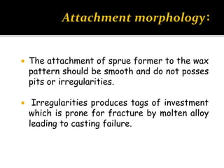  The attachment of sprue former to the wax
pattern should be smooth and do not posses
pits or irregularities.
 Irregularities produces tags of investment
which is prone for fracture by molten alloy
leading to casting failure.
 