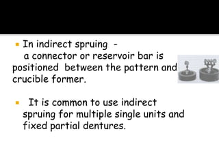  In indirect spruing -
a connector or reservoir bar is
positioned between the pattern and
crucible former.
 It is common to use indirect
spruing for multiple single units and
fixed partial dentures.
 