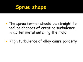  The sprue former should be straight to
reduce chances of creating turbulence
in molten metal entering the mold.
 High turbulence of alloy cause porosity
 