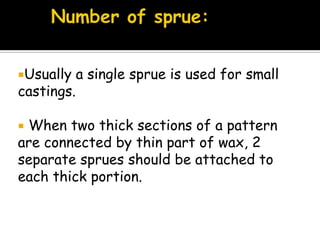 Usually a single sprue is used for small
castings.
 When two thick sections of a pattern
are connected by thin part of wax, 2
separate sprues should be attached to
each thick portion.
 