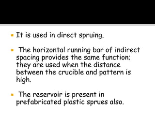  It is used in direct spruing.
 The horizontal running bar of indirect
spacing provides the same function;
they are used when the distance
between the crucible and pattern is
high.
 The reservoir is present in
prefabricated plastic sprues also.
 