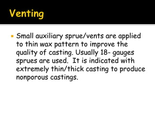 Small auxiliary sprue/vents are applied
to thin wax pattern to improve the
quality of casting. Usually 18- gauges
sprues are used. It is indicated with
extremely thin/thick casting to produce
nonporous castings.
 