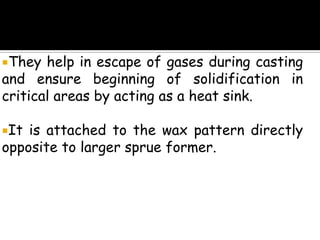 They help in escape of gases during casting
and ensure beginning of solidification in
critical areas by acting as a heat sink.
It is attached to the wax pattern directly
opposite to larger sprue former.
 