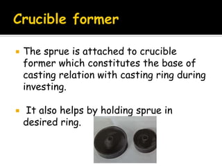  The sprue is attached to crucible
former which constitutes the base of
casting relation with casting ring during
investing.
 It also helps by holding sprue in
desired ring.
 