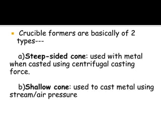  Crucible formers are basically of 2
types---
a)Steep-sided cone: used with metal
when casted using centrifugal casting
force.
b)Shallow cone: used to cast metal using
stream/air pressure
 
