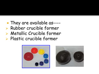  They are available as----
 Rubber crucible former
 Metallic Crucible former
 Plastic crucible former
 