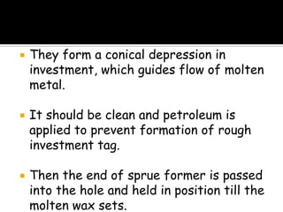  They form a conical depression in
investment, which guides flow of molten
metal.
 It should be clean and petroleum is
applied to prevent formation of rough
investment tag.
 Then the end of sprue former is passed
into the hole and held in position till the
molten wax sets.
 