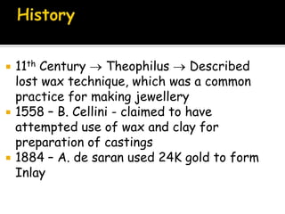  11th Century Theophilus Described
lost wax technique, which was a common
practice for making jewellery
 1558 – B. Cellini - claimed to have
attempted use of wax and clay for
preparation of castings
 1884 – A. de saran used 24K gold to form
Inlay
 