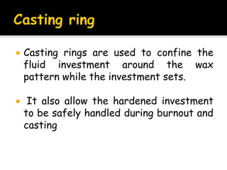 Casting rings are used to confine the
fluid investment around the wax
pattern while the investment sets.
 It also allow the hardened investment
to be safely handled during burnout and
casting
 