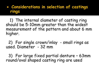  Considerations in selection of castings
rings
1) The internal diameter of casting ring
should be 5-10mm greater than the widest
measurement of the pattern and about 6 mm
higher.
2) For single crown/inlay - small rings as
used. Diameter - 32 mm
3) For large fixed partial denture – 63mm
round/oval shaped casting ring are used
 