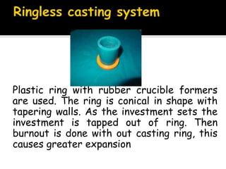 Plastic ring with rubber crucible formers
are used. The ring is conical in shape with
tapering walls. As the investment sets the
investment is tapped out of ring. Then
burnout is done with out casting ring, this
causes greater expansion
 