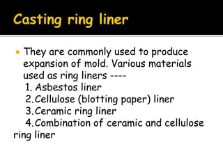  They are commonly used to produce
expansion of mold. Various materials
used as ring liners ----
1. Asbestos liner
2.Cellulose (blotting paper) liner
3.Ceramic ring liner
4.Combination of ceramic and cellulose
ring liner
 