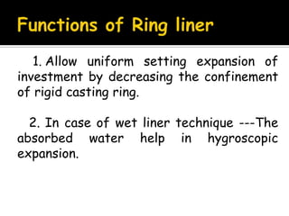 1. Allow uniform setting expansion of
investment by decreasing the confinement
of rigid casting ring.
2. In case of wet liner technique ---The
absorbed water help in hygroscopic
expansion.
 