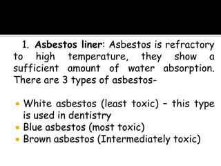 1. Asbestos liner: Asbestos is refractory
to high temperature, they show a
sufficient amount of water absorption.
There are 3 types of asbestos-
 White asbestos (least toxic) – this type
is used in dentistry
 Blue asbestos (most toxic)
 Brown asbestos (Intermediately toxic)
 