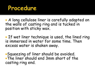  A long cellulose liner is carefully adapted on
the walls of casting ring and is tucked in
position with sticky wax.
 If wet liner technique is used, the lined ring
is immersed in water for some time. Then
excess water is shaken away.
Squeezing of liner should be avoided.
The liner should end 3mm short of the
casting ring end.
 