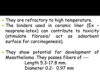  They are refractory to high temperature.
 The binders used in ceramic liner (Ex –
neoprene-latex) can contribute to toxicity
(stimulate fibrosis/ act as adsorbent
surface for carcinogenesis).
 They show potential for development of
Mesothelioma .They posses fibers of ---
Length 5.3-17.8 mm.
Diameter 0.2- 0.97 mm
 