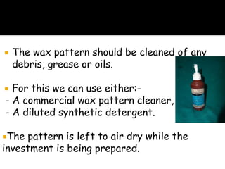  The wax pattern should be cleaned of any
debris, grease or oils.
 For this we can use either:-
- A commercial wax pattern cleaner, or,
- A diluted synthetic detergent.
The pattern is left to air dry while the
investment is being prepared.
 