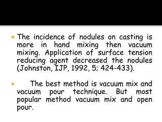  The incidence of nodules on casting is
more in hand mixing then vacuum
mixing. Application of surface tension
reducing agent decreased the nodules
(Johnston, IJP, 1992, 5; 424-433).
 The best method is vacuum mix and
vacuum pour technique. But most
popular method vacuum mix and open
pour.
 