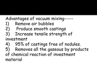 Advantages of vacuum mixing-----
1) Remove air bubbles
2) Produce smooth castings
3) Increase tensile strength of
investment
4) 95% of castings free of nodules.
5) Removes all the gaseous by products
of chemical reaction of investment
material
 
