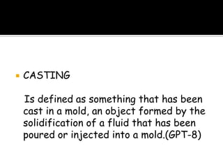  CASTING
Is defined as something that has been
cast in a mold, an object formed by the
solidification of a fluid that has been
poured or injected into a mold.(GPT-8)
 
