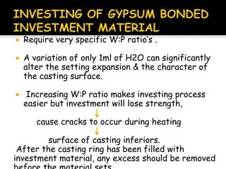  Require very specific W:P ratio’s .
 A variation of only 1ml of H2O can significantly
alter the setting expansion & the character of
the casting surface.
 Increasing W:P ratio makes investing process
easier but investment will lose strength,
cause cracks to occur during heating
surface of casting inferiors.
After the casting ring has been filled with
investment material, any excess should be removed
 