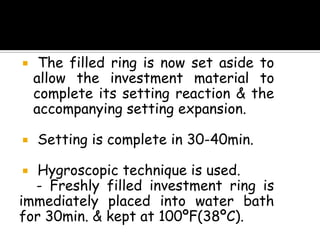  The filled ring is now set aside to
allow the investment material to
complete its setting reaction & the
accompanying setting expansion.
 Setting is complete in 30-40min.
 Hygroscopic technique is used.
- Freshly filled investment ring is
immediately placed into water bath
for 30min. & kept at 100ºF(38ºC).
 