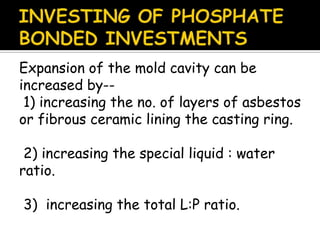 Expansion of the mold cavity can be
increased by--
1) increasing the no. of layers of asbestos
or fibrous ceramic lining the casting ring.
2) increasing the special liquid : water
ratio.
3) increasing the total L:P ratio.
 