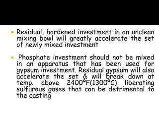  Residual, hardened investment in an unclean
mixing bowl will greatly accelerate the set
of newly mixed investment
 Phosphate investment should not be mixed
in an apparatus that has been used for
gypsum investment. Residual gypsum will also
accelerate the set & will break down at
temp. above 2400ºF(1300ºC) liberating
sulfurous gases that can be detrimental to
the casting
 