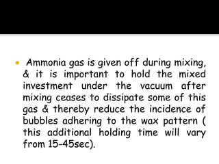  Ammonia gas is given off during mixing,
& it is important to hold the mixed
investment under the vacuum after
mixing ceases to dissipate some of this
gas & thereby reduce the incidence of
bubbles adhering to the wax pattern (
this additional holding time will vary
from 15-45sec).
 