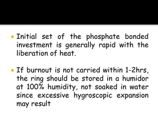  Initial set of the phosphate bonded
investment is generally rapid with the
liberation of heat.
 If burnout is not carried within 1-2hrs,
the ring should be stored in a humidor
at 100% humidity, not soaked in water
since excessive hygroscopic expansion
may result
 