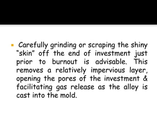  Carefully grinding or scraping the shiny
“skin” off the end of investment just
prior to burnout is advisable. This
removes a relatively impervious layer,
opening the pores of the investment &
facilitating gas release as the alloy is
cast into the mold.
 