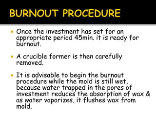  Once the investment has set for an
appropriate period 45min. it is ready for
burnout.
 A crucible former is then carefully
removed.
 It is advisable to begin the burnout
procedure while the mold is still wet,
because water trapped in the pores of
investment reduces the absorption of wax &
as water vaporizes, it flushes wax from
mold.
 
