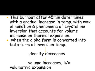  This burnout after 45min determines
with a gradual increase in temp. with wax
elimination & phenomena of crystalline
inversion that accounts for volume
increase on thermal expansion.
 when the alpha form is converted into
beta form at inversion temp.
density decreases
volume increases, k/a
volumetric expansion
 
