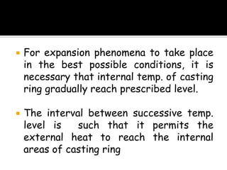  For expansion phenomena to take place
in the best possible conditions, it is
necessary that internal temp. of casting
ring gradually reach prescribed level.
 The interval between successive temp.
level is such that it permits the
external heat to reach the internal
areas of casting ring
 