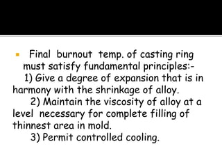  Final burnout temp. of casting ring
must satisfy fundamental principles:-
1) Give a degree of expansion that is in
harmony with the shrinkage of alloy.
2) Maintain the viscosity of alloy at a
level necessary for complete filling of
thinnest area in mold.
3) Permit controlled cooling.
 