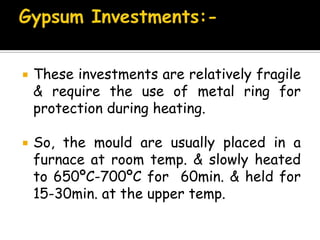  These investments are relatively fragile
& require the use of metal ring for
protection during heating.
 So, the mould are usually placed in a
furnace at room temp. & slowly heated
to 650ºC-700ºC for 60min. & held for
15-30min. at the upper temp.
 